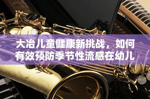 大冶儿童健康新挑战，如何有效预防季节性流感在幼儿园的传播？