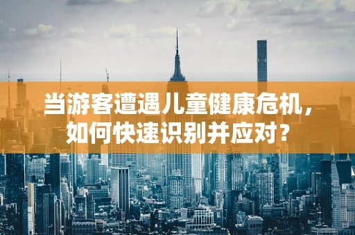 当游客遭遇儿童健康危机，如何快速识别并应对？