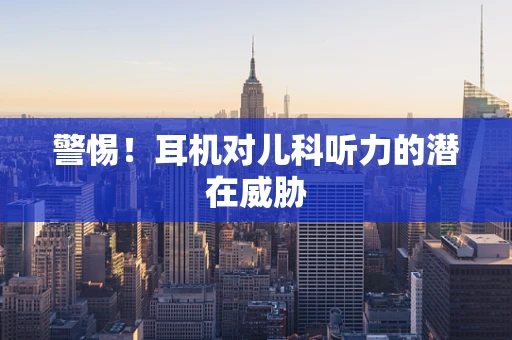警惕！耳机对儿科听力的潜在威胁