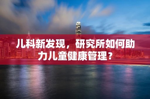 儿科新发现，研究所如何助力儿童健康管理？