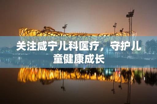 关注咸宁儿科医疗，守护儿童健康成长