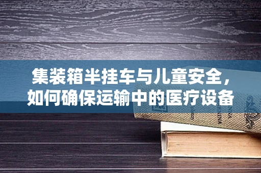 集装箱半挂车与儿童安全，如何确保运输中的医疗设备安全无虞？