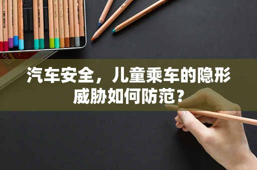 汽车安全，儿童乘车的隐形威胁如何防范？