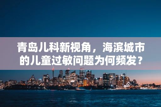 青岛儿科新视角，海滨城市的儿童过敏问题为何频发？