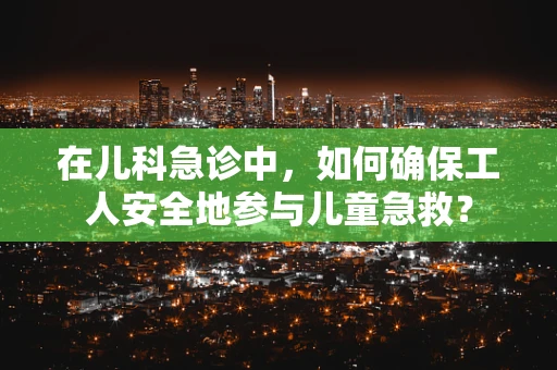 在儿科急诊中，如何确保工人安全地参与儿童急救？