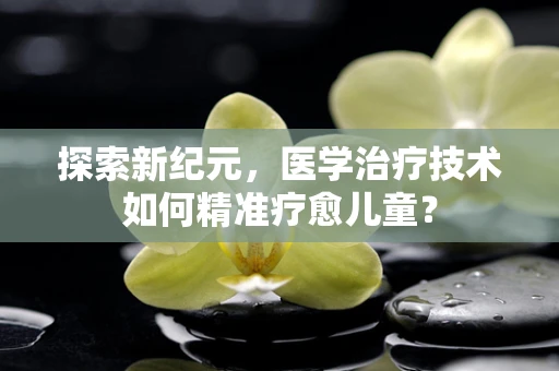 探索新纪元，医学治疗技术如何精准疗愈儿童？