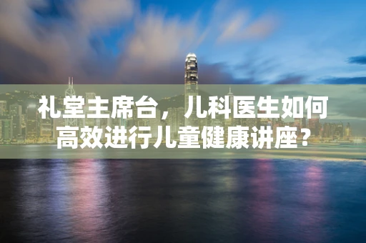 礼堂主席台，儿科医生如何高效进行儿童健康讲座？