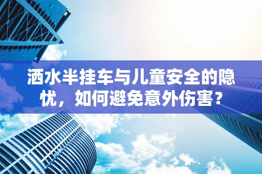 洒水半挂车与儿童安全的隐忧，如何避免意外伤害？