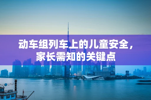动车组列车上的儿童安全，家长需知的关键点