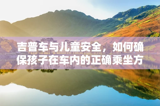 吉普车与儿童安全，如何确保孩子在车内的正确乘坐方式？