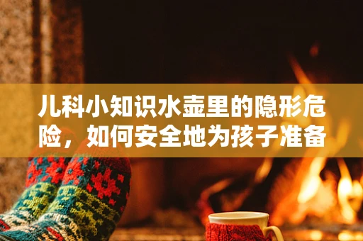 儿科小知识水壶里的隐形危险，如何安全地为孩子准备饮用水？