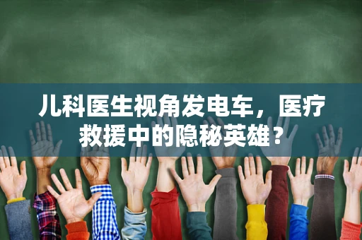 儿科医生视角发电车，医疗救援中的隐秘英雄？