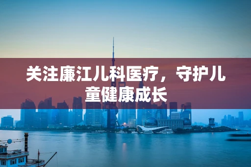 关注廉江儿科医疗，守护儿童健康成长