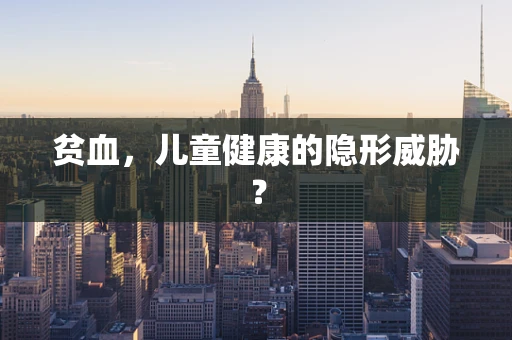 贫血，儿童健康的隐形威胁？