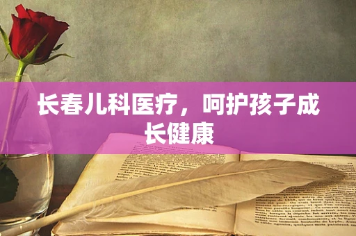 长春儿科医疗，呵护孩子成长健康