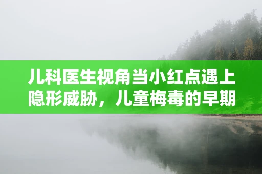 儿科医生视角当小红点遇上隐形威胁，儿童梅毒的早期识别与预防