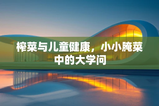 榨菜与儿童健康，小小腌菜中的大学问
