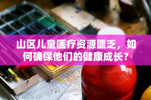 山区儿童医疗资源匮乏，如何确保他们的健康成长？
