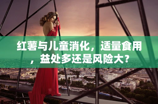 红薯与儿童消化，适量食用，益处多还是风险大？