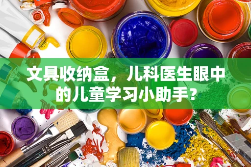 文具收纳盒，儿科医生眼中的儿童学习小助手？