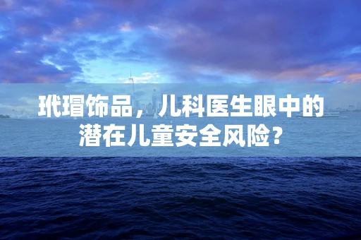 玳瑁饰品，儿科医生眼中的潜在儿童安全风险？