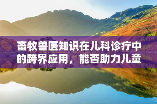 畜牧兽医知识在儿科诊疗中的跨界应用，能否助力儿童健康管理？