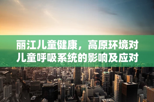 丽江儿童健康，高原环境对儿童呼吸系统的影响及应对策略