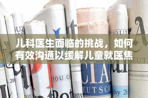 儿科医生面临的挑战，如何有效沟通以缓解儿童就医焦虑？