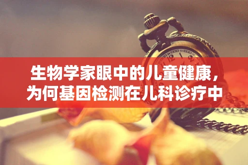 生物学家眼中的儿童健康，为何基因检测在儿科诊疗中需谨慎？