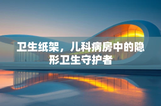 卫生纸架，儿科病房中的隐形卫生守护者