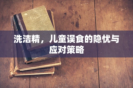 洗洁精，儿童误食的隐忧与应对策略