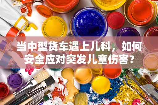 当中型货车遇上儿科，如何安全应对突发儿童伤害？