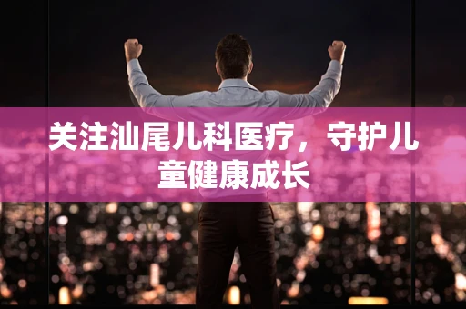 关注汕尾儿科医疗，守护儿童健康成长