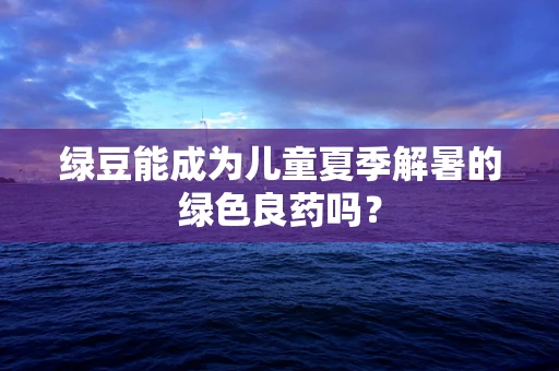 绿豆能成为儿童夏季解暑的绿色良药吗？