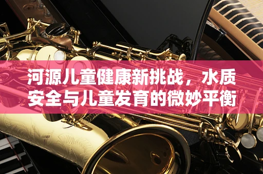 河源儿童健康新挑战，水质安全与儿童发育的微妙平衡