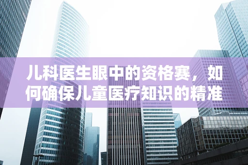 儿科医生眼中的资格赛，如何确保儿童医疗知识的精准传递？