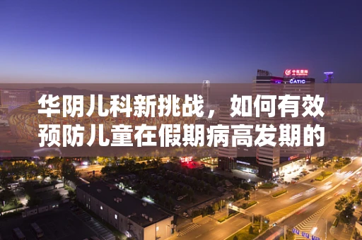 华阴儿科新挑战，如何有效预防儿童在假期病高发期的健康风险？