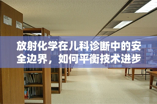 放射化学在儿科诊断中的安全边界，如何平衡技术进步与患儿保护？