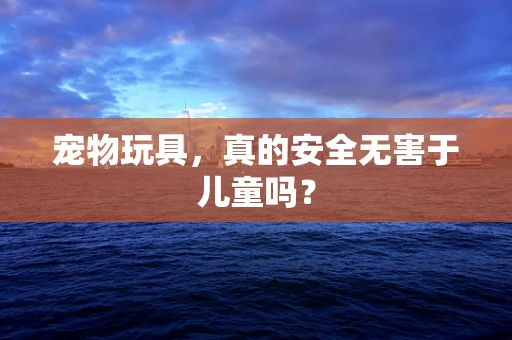 宠物玩具，真的安全无害于儿童吗？