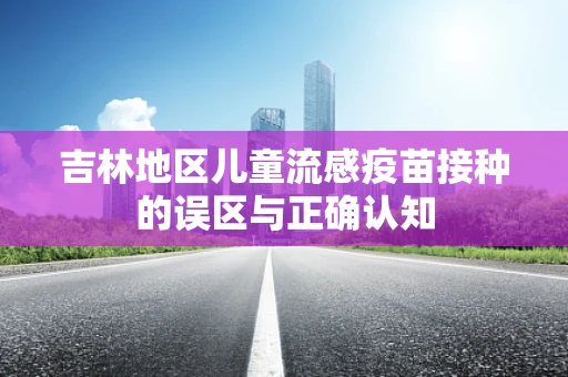 吉林地区儿童流感疫苗接种的误区与正确认知