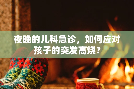 夜晚的儿科急诊，如何应对孩子的突发高烧？