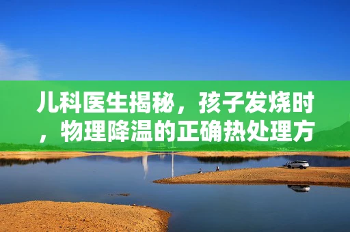 儿科医生揭秘，孩子发烧时，物理降温的正确热处理方式是什么？