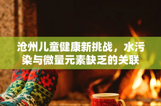 沧州儿童健康新挑战，水污染与微量元素缺乏的关联