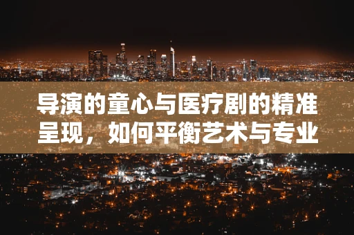 导演的童心与医疗剧的精准呈现，如何平衡艺术与专业？