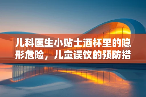 儿科医生小贴士酒杯里的隐形危险，儿童误饮的预防措施