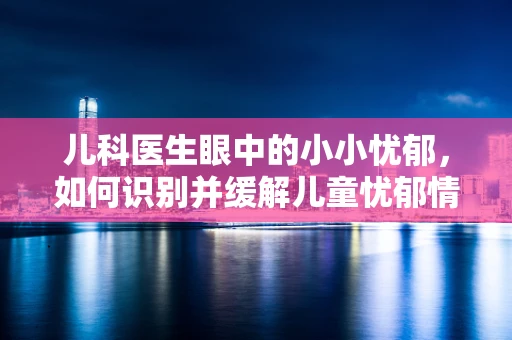 儿科医生眼中的小小忧郁，如何识别并缓解儿童忧郁情绪？
