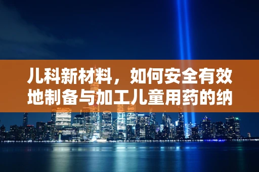 儿科新材料，如何安全有效地制备与加工儿童用药的纳米材料？