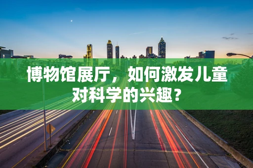 博物馆展厅，如何激发儿童对科学的兴趣？