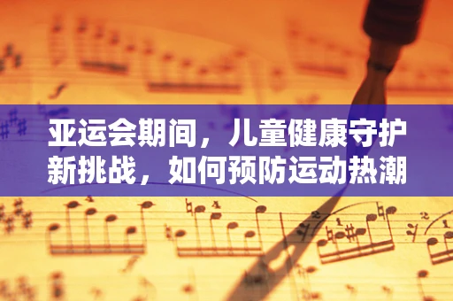 亚运会期间，儿童健康守护新挑战，如何预防运动热潮下的儿童运动伤害？