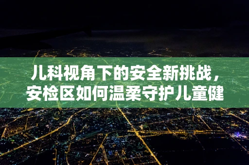 儿科视角下的安全新挑战，安检区如何温柔守护儿童健康？